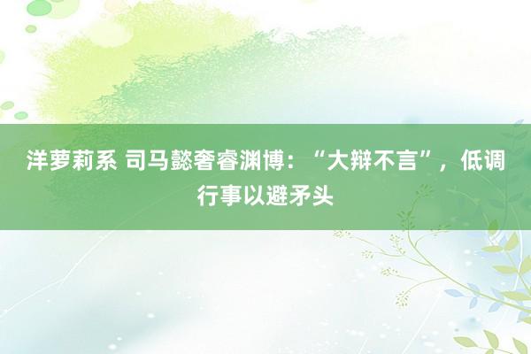 洋萝莉系 司马懿奢睿渊博：“大辩不言”，低调行事以避矛头