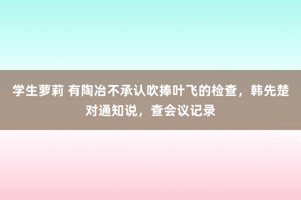 学生萝莉 有陶冶不承认吹捧叶飞的检查，韩先楚对通知说，查会议记录
