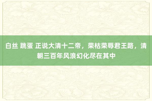 白丝 跳蛋 正说大清十二帝，荣枯荣辱君王路，清朝三百年风浪幻化尽在其中