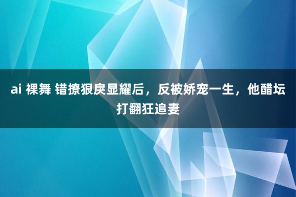 ai 裸舞 错撩狠戾显耀后，反被娇宠一生，他醋坛打翻狂追妻