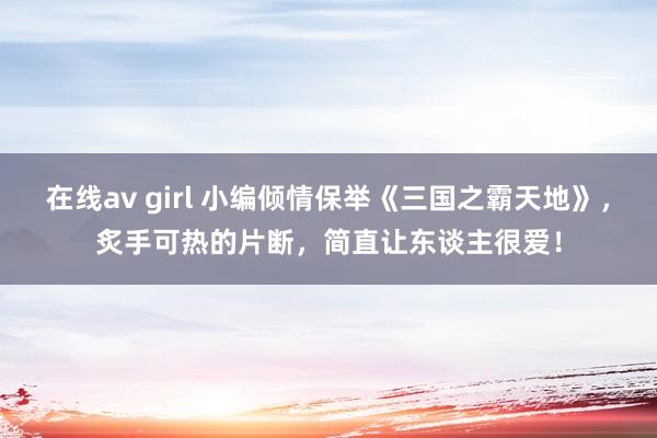 在线av girl 小编倾情保举《三国之霸天地》，炙手可热的片断，简直让东谈主很爱！
