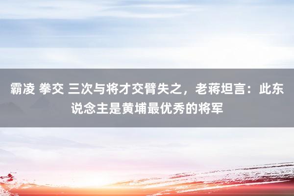 霸凌 拳交 三次与将才交臂失之，老蒋坦言：此东说念主是黄埔最优秀的将军