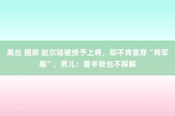 黑丝 捆绑 赵尔陆被授予上将，却不肯意穿“将军服”，男儿：着手我也不睬解