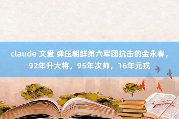 claude 文爱 弹压朝鲜第六军团抗击的金永春，92年升大将，95年次帅，16年元戎