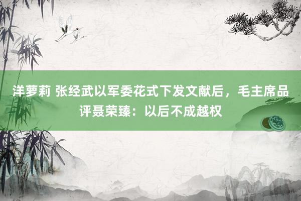 洋萝莉 张经武以军委花式下发文献后，毛主席品评聂荣臻：以后不成越权