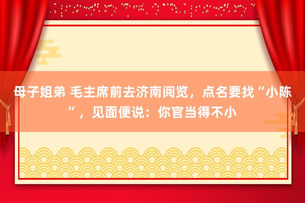母子姐弟 毛主席前去济南阅览，点名要找“小陈”，见面便说：你官当得不小