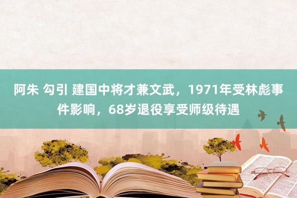 阿朱 勾引 建国中将才兼文武，1971年受林彪事件影响，68岁退役享受师级待遇