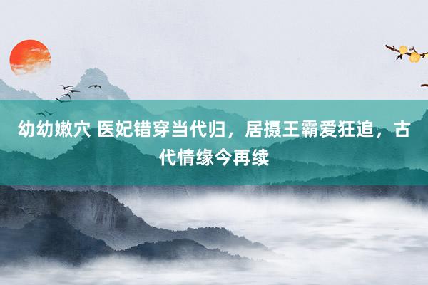 幼幼嫩穴 医妃错穿当代归，居摄王霸爱狂追，古代情缘今再续