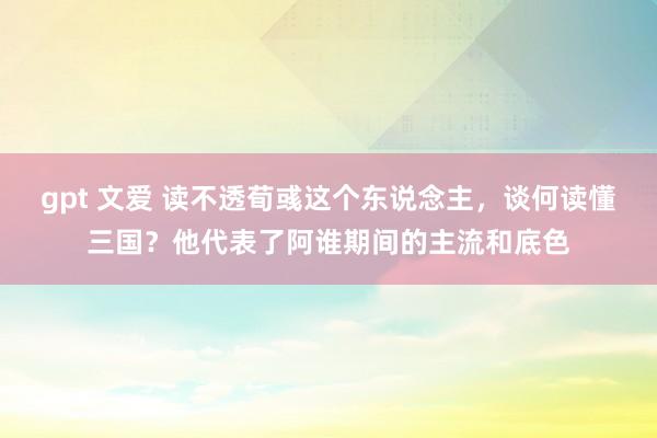 gpt 文爱 读不透荀彧这个东说念主，谈何读懂三国？他代表了阿谁期间的主流和底色