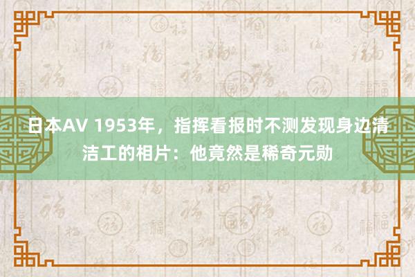 日本AV 1953年，指挥看报时不测发现身边清洁工的相片：他竟然是稀奇元勋