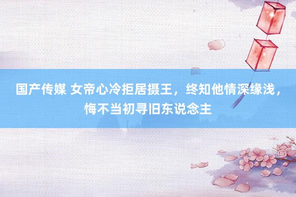 国产传媒 女帝心冷拒居摄王，终知他情深缘浅，悔不当初寻旧东说念主