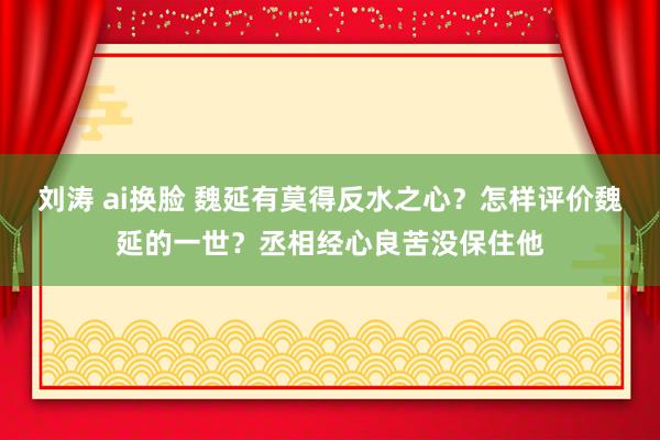刘涛 ai换脸 魏延有莫得反水之心？怎样评价魏延的一世？丞相经心良苦没保住他