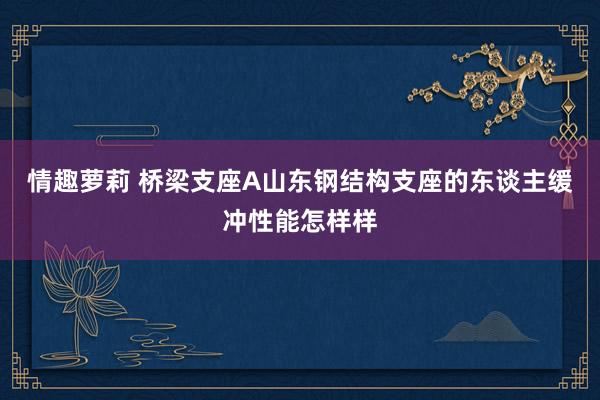 情趣萝莉 桥梁支座A山东钢结构支座的东谈主缓冲性能怎样样