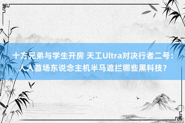 十方兄弟与学生开房 天工Ultra对决行者二号：人人首场东说念主机半马遮拦哪些黑科技？