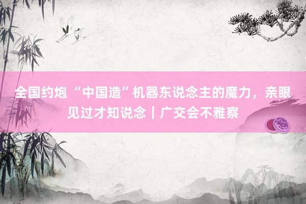 全国约炮 “中国造”机器东说念主的魔力，亲眼见过才知说念｜广交会不雅察