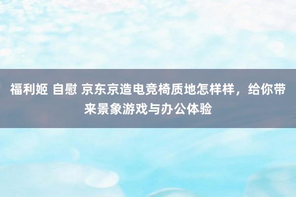 福利姬 自慰 京东京造电竞椅质地怎样样，给你带来景象游戏与办公体验