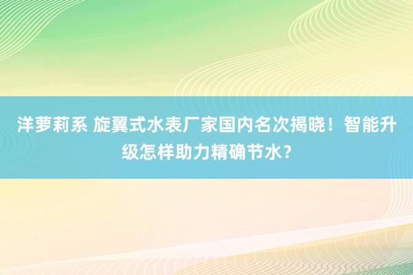 洋萝莉系 旋翼式水表厂家国内名次揭晓！智能升级怎样助力精确节水？