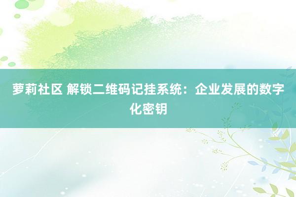 萝莉社区 解锁二维码记挂系统：企业发展的数字化密钥