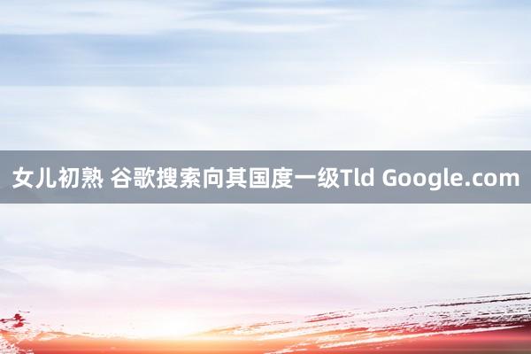 女儿初熟 谷歌搜索向其国度一级Tld Google.com