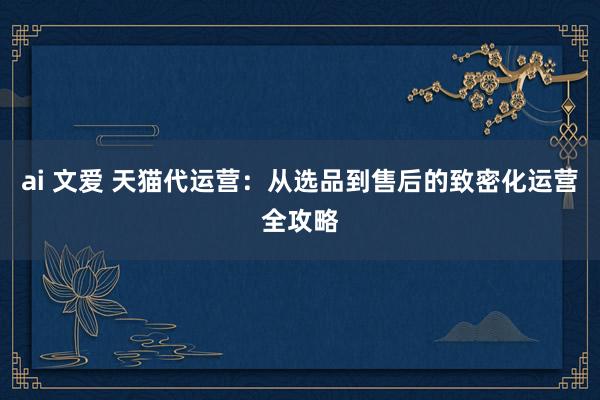 ai 文爱 天猫代运营：从选品到售后的致密化运营全攻略
