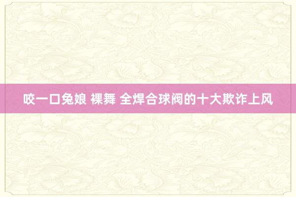 咬一口兔娘 裸舞 全焊合球阀的十大欺诈上风
