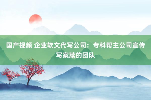 国产视频 企业软文代写公司：专科帮主公司宣传写案牍的团队
