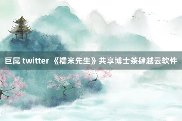 巨屌 twitter 《糯米先生》共享博士茶肆越云软件