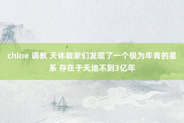 chloe 调教 天体裁家们发现了一个极为年青的星系 存在于天地不到3亿年