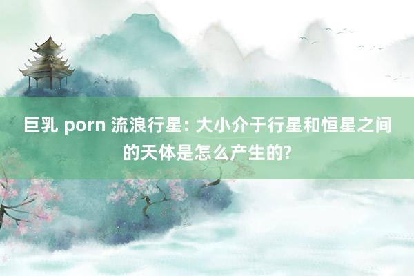 巨乳 porn 流浪行星: 大小介于行星和恒星之间的天体是怎么产生的?