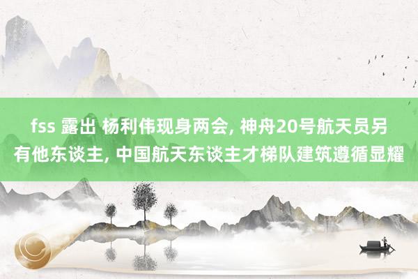 fss 露出 杨利伟现身两会, 神舟20号航天员另有他东谈主, 中国航天东谈主才梯队建筑遵循显耀
