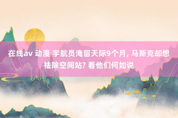 在线av 动漫 宇航员淹留天际9个月, 马斯克却想祛除空间站? 看他们何如说