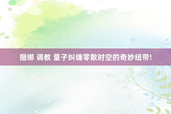 捆绑 调教 量子纠缠零散时空的奇妙纽带!