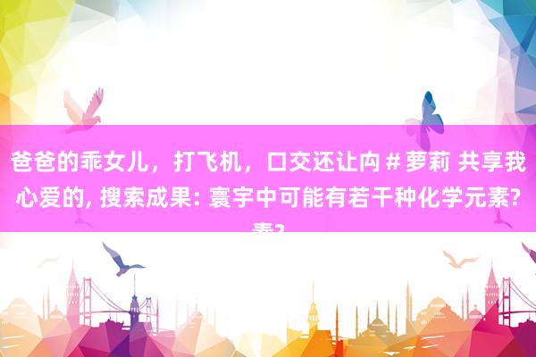 爸爸的乖女儿，打飞机，口交还让禸＃萝莉 共享我心爱的, 搜索成果: 寰宇中可能有若干种化学元素?