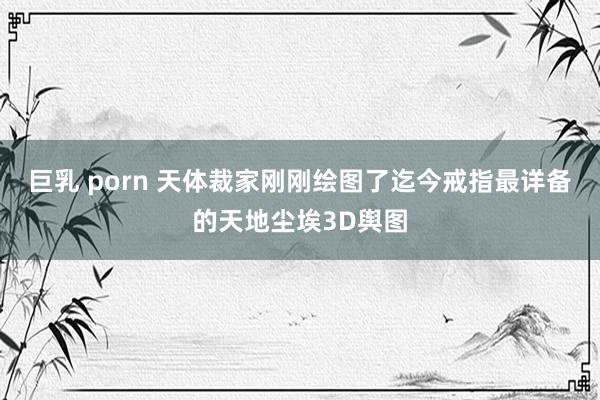 巨乳 porn 天体裁家刚刚绘图了迄今戒指最详备的天地尘埃3D舆图