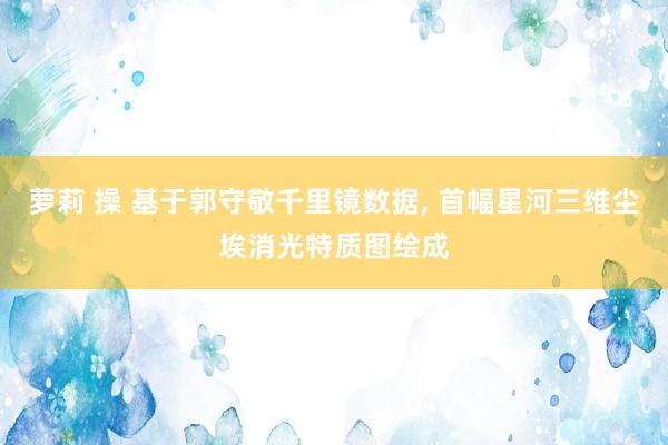 萝莉 操 基于郭守敬千里镜数据, 首幅星河三维尘埃消光特质图绘成