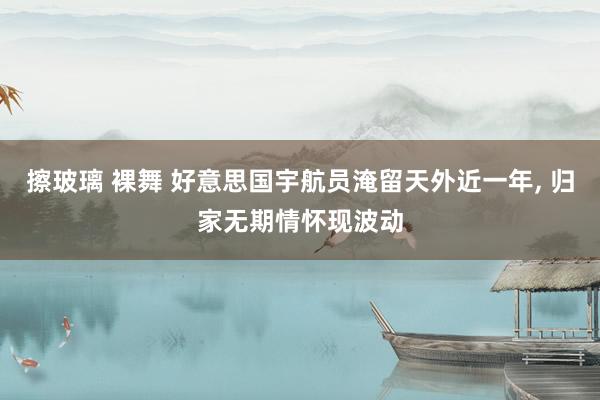 擦玻璃 裸舞 好意思国宇航员淹留天外近一年, 归家无期情怀现波动