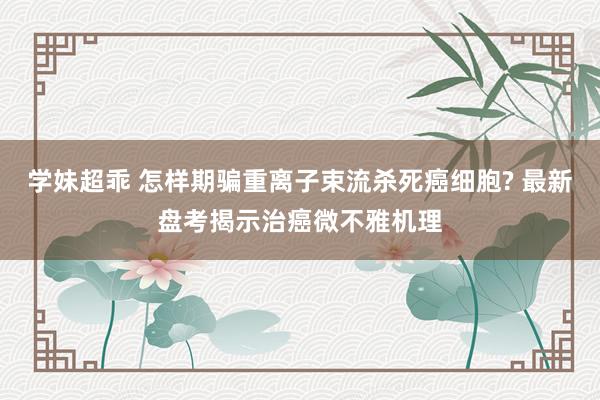 学妹超乖 怎样期骗重离子束流杀死癌细胞? 最新盘考揭示治癌微不雅机理