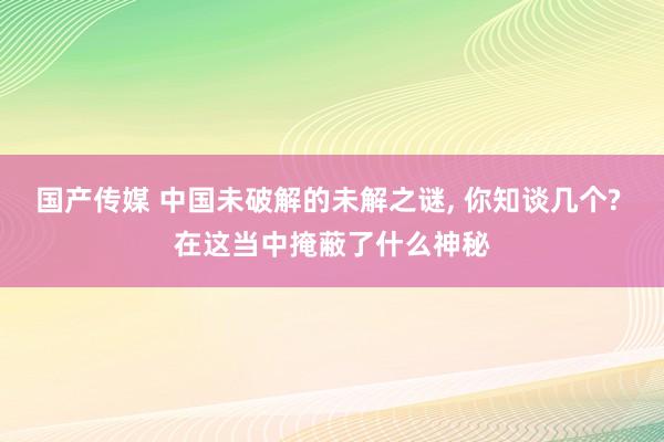 国产传媒 中国未破解的未解之谜, 你知谈几个? 在这当中掩蔽了什么神秘