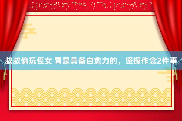 叔叔偷玩侄女 胃是具备自愈力的,坚握作念2件事