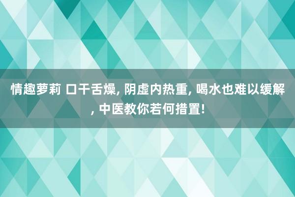 情趣萝莉 口干舌燥, 阴虚内热重, 喝水也难以缓解, 中医教你若何措置!