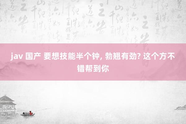jav 国产 要想技能半个钟, 勃翘有劲? 这个方不错帮到你