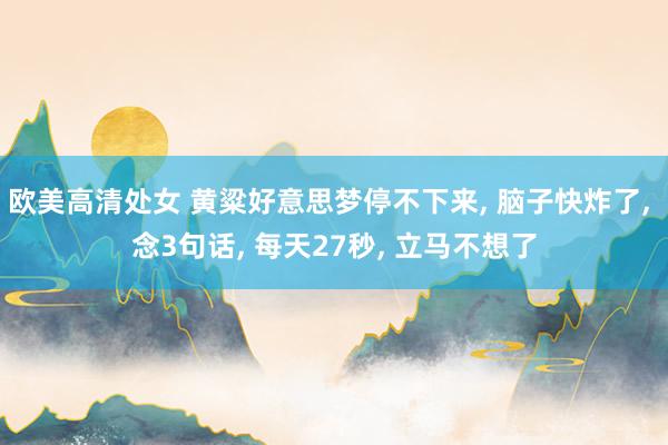 欧美高清处女 黄粱好意思梦停不下来, 脑子快炸了, 念3句话, 每天27秒, 立马不想了