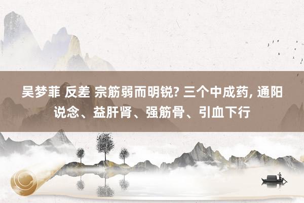 吴梦菲 反差 宗筋弱而明锐? 三个中成药, 通阳说念、益肝肾、强筋骨、引血下行