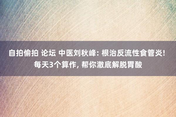 自拍偷拍 论坛 中医刘秋峰: 根治反流性食管炎! 每天3个算作, 帮你澈底解脱胃酸