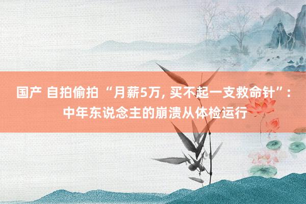 国产 自拍偷拍 “月薪5万, 买不起一支救命针”: 中年东说念主的崩溃从体检运行