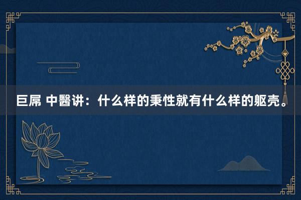 巨屌 中醫讲：什么样的秉性就有什么样的躯壳。