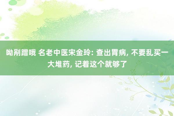 呦剐蹭哦 名老中医宋金玲: 查出胃病, 不要乱买一大堆药, 记着这个就够了