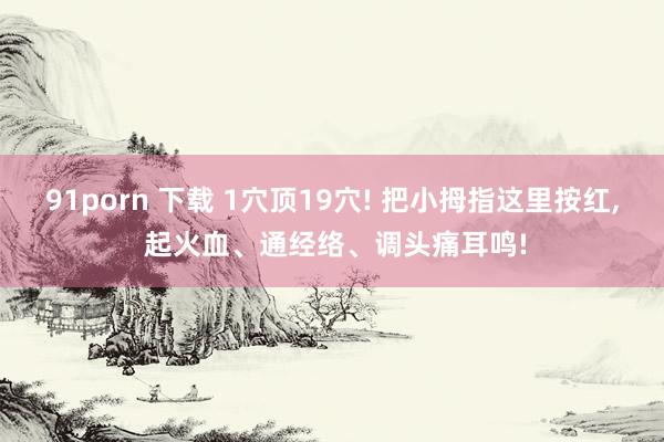 91porn 下载 1穴顶19穴! 把小拇指这里按红, 起火血、通经络、调头痛耳鸣!