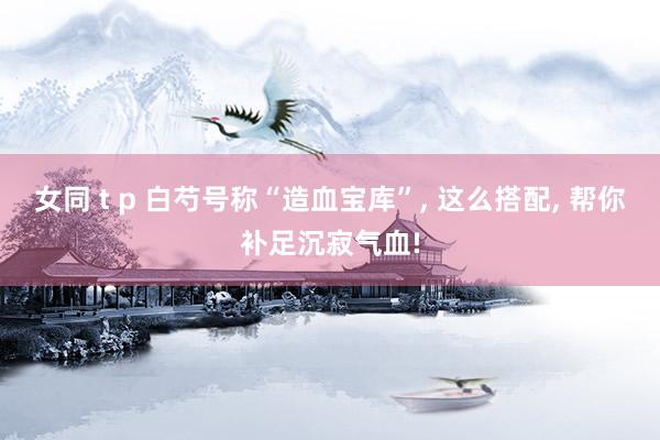 女同 t p 白芍号称“造血宝库”, 这么搭配, 帮你补足沉寂气血!