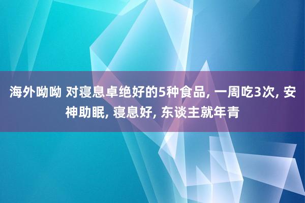 海外呦呦 对寝息卓绝好的5种食品, 一周吃3次, 安神助眠, 寝息好, 东谈主就年青